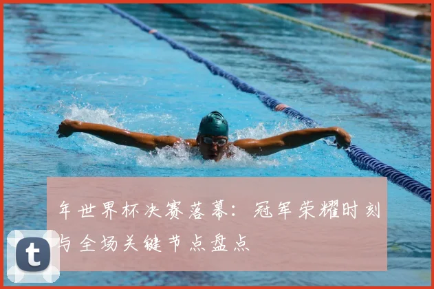 年世界杯决赛落幕：冠军荣耀时刻与全场关键节点盘点