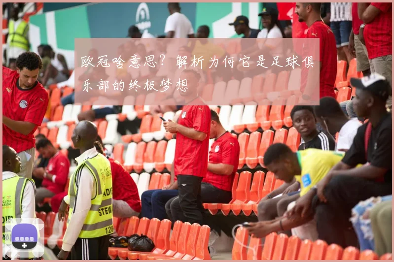 欧冠啥意思？解析为何它是足球俱乐部的终极梦想