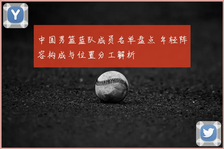 中国男篮蓝队成员名单盘点 年轻阵容构成与位置分工解析