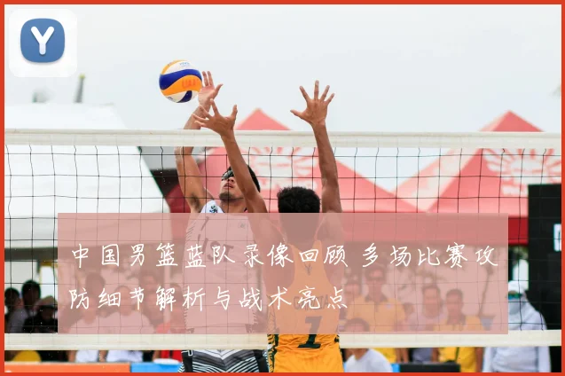 中国男篮蓝队录像回顾 多场比赛攻防细节解析与战术亮点